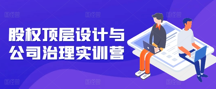 股权顶层设计与公司治理实训营，补全股权短板/守住控制权底线/熟悉4大注册信息/规避3大法律风险-16888副业资讯