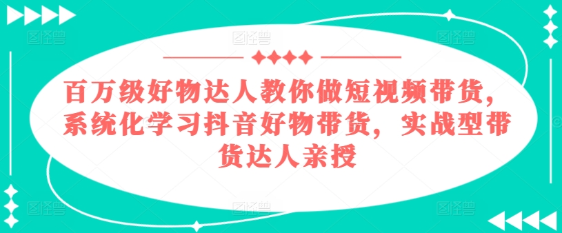 百万级好物达人教你做短视频带货，系统化学习抖音好物带货，实战型带货达人亲授-16888副业资讯