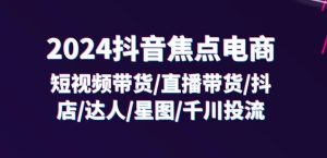 2024抖音焦点电商：短视频带货/直播带货/抖店/达人/星图/千川投流/32节课-16888副业资讯