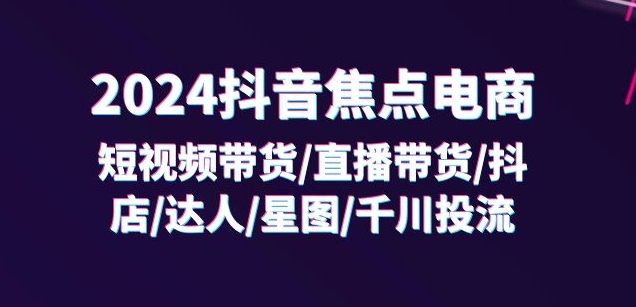 2024抖音焦点电商：短视频带货/直播带货/抖店/达人/星图/千川投流/32节课-16888副业资讯