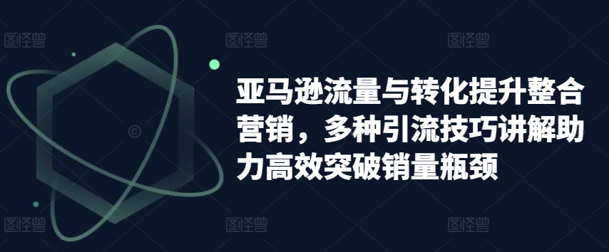 亚马逊流量与转化提升整合营销，多种引流技巧讲解助力高效突破销量瓶颈-16888副业资讯