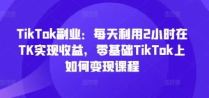 TikTok副业：每天利用2小时在TK实现收益，零基础TikTok上如何变现课程-16888副业资讯