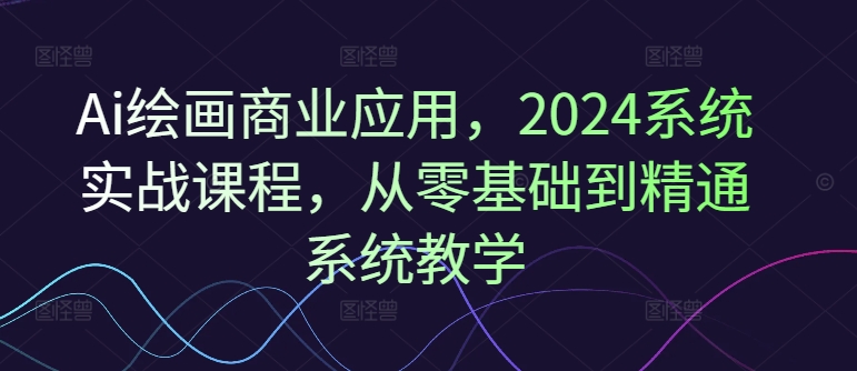 Ai绘画商业应用，2024系统实战课程，从零基础到精通系统教学-16888副业资讯