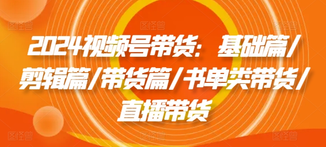 2024视频号带货：基础篇/剪辑篇/带货篇/书单类带货/直播带货-16888副业资讯