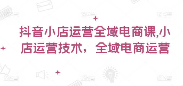 抖音小店运营全域电商课，​小店运营技术，全域电商运营-16888副业资讯