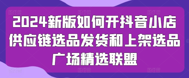 2024新版如何开抖音小店供应链选品发货和上架选品广场精选联盟-16888副业资讯