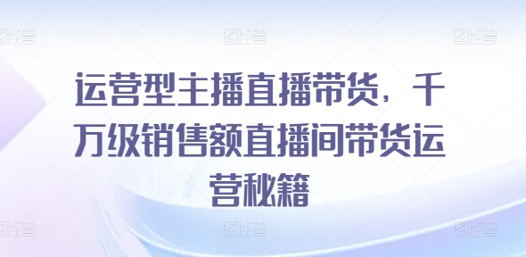 运营型主播直播带货，​千万级销售额直播间带货运营秘籍-16888副业资讯