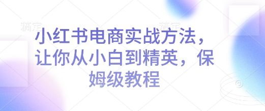 小红书电商实战方法，让你从小白到精英，保姆级教程-16888副业资讯