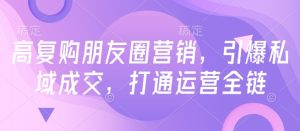 高复购朋友圈营销,引爆私域成交,打通运营全链-16888副业资讯