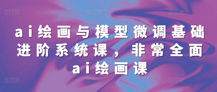 ai绘画与模型微调基础进阶系统课，非常全面ai绘画课(68节)-16888副业资讯