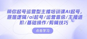 带你起号运营型主播培训课AI起号，底层逻辑/ai起号/运营晋级/主播进阶/基础操作/剪辑技巧-16888副业资讯