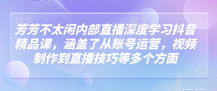 芳芳不太闲内部直播深度学习抖音精品课，涵盖了从账号运营，视频制作到直播技巧等多个方面-16888副业资讯