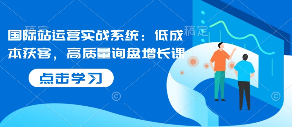 国际站运营实战系统：低成本获客，高质量询盘增长课-16888副业资讯