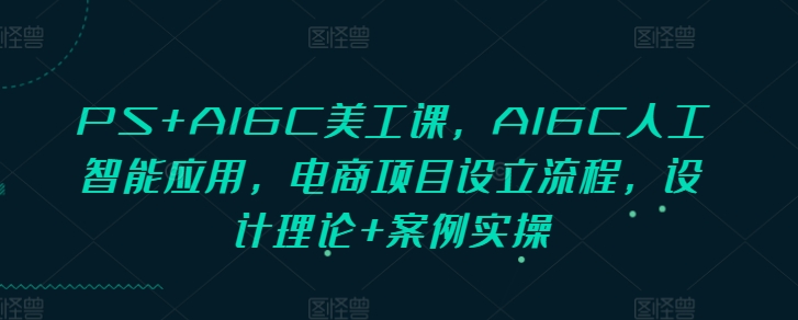PS+AIGC美工课，AIGC人工智能应用，电商项目设立流程，设计理论+案例实操-16888副业资讯