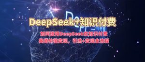 如何使用DeepSeek在知识付费赛道价值变现，引流+变现全流程-16888副业资讯