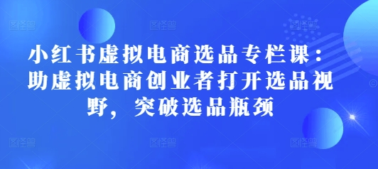 小红书虚拟电商选品专栏课：助虚拟电商创业者打开选品视野，突破选品瓶颈-16888副业资讯