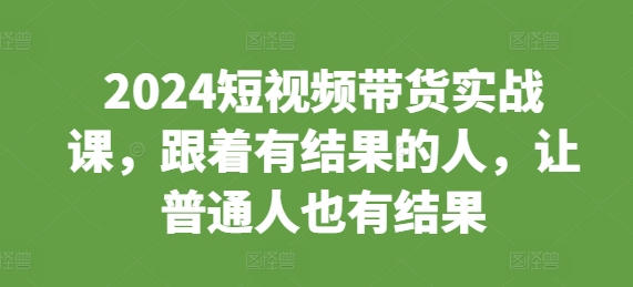 2024短视频带货实战课，跟着有结果的人，让普通人也有结果-16888副业资讯