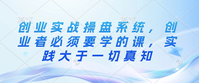 创业实战操盘系统，创业者必须要学的课，实践大于一切真知-16888副业资讯