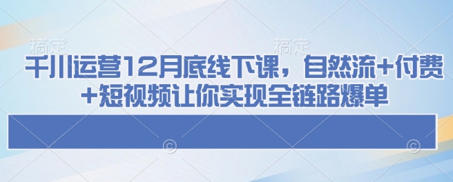 千川运营12月底线下课，自然流+付费+短视频让你实现全链路爆单-16888副业资讯