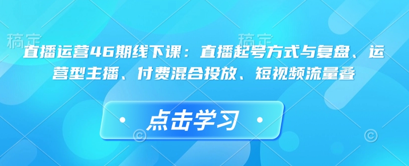 直播运营46期线下课：直播起号方式与复盘、运营型主播、付费混合投放、短视频流量叠-16888副业资讯