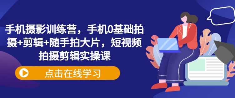 手机摄影训练营，手机0基础拍摄+剪辑+随手拍大片，短视频拍摄剪辑实操课-16888副业资讯