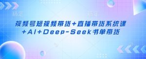视频号短视频带货+直播带货系统课+AI+Deep-Seek书单带货-16888副业资讯