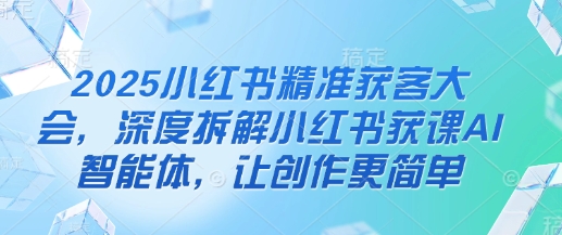 2025小红书精准获客大会，深度拆解小红书获课AI智能体，让创作更简单-16888副业资讯