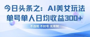 今日头条之AI美女玩法单号单人日均收益3张+,不违规 不封号 无限制-16888副业资讯