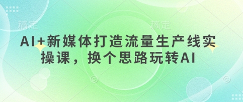 AI+新媒体打造流量生产线实操课，换个思路玩转AI-16888副业资讯