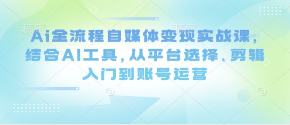 Ai全流程自媒体变现实战课，结合AI工具，从平台选择、剪辑入门到账号运营-16888副业资讯