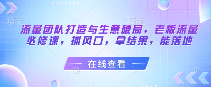 流量团队打造与生意破局，老板流量必修课，抓风口，拿结果，能落地-16888副业资讯