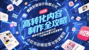 高转化内容制作全攻略,爆款封面设计标题公式,小红书店铺运营与货源管理-16888副业资讯