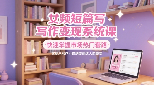女频短篇写作变现系统课，快速掌握市场热门套路，实现从写作小白到变现达人的蜕变-16888副业资讯