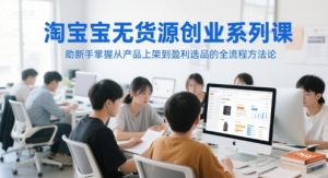 淘宝无货源创业系列课,助新手掌握从产品上架到盈利选品的全流程方法论-16888副业资讯