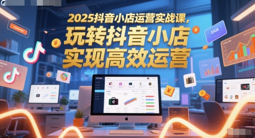 2025抖音小店运营实战课，玩转抖音小店，实现高效运营-16888副业资讯
