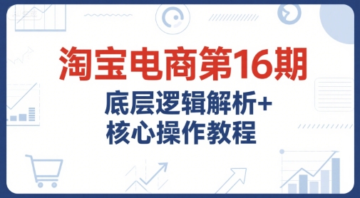 淘宝电商第16期，底层逻辑解析+核心操作教程，运营、推广提升能力的必学课程+配套资料-16888副业资讯