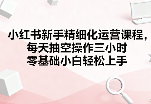 小红书新手精细化运营课程，每天抽空操作三小时，零基础小白轻松上手-16888副业资讯