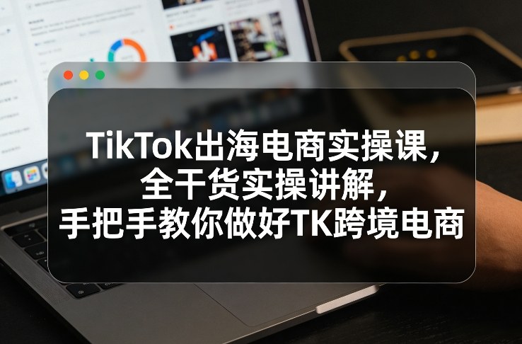 TikTok出海电商实操课，全干货实操讲解，手把手教你做好TK跨境电商-16888副业资讯