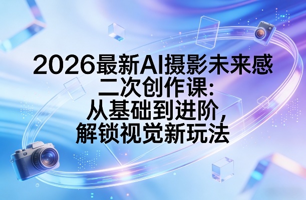 2026最新AI摄影未来感二次创作课：从基础到进阶，解锁视觉新玩法-16888副业资讯