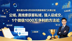 某大佬26年4月5日8天高客单闭门大课公域，真线索获客私域，强人设成交，1个微信1000W净利的方法论-16888副业资讯