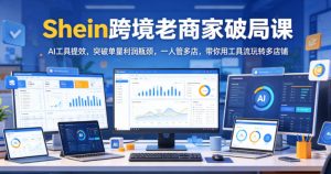 Shein跨境老商家破局课，AI工具提效，突破单量利润瓶颈，一人管多店，带你用工具流玩转多店铺-16888副业资讯