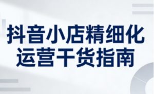 抖音小店精细化运营干货指南新版，助力商家系统提升店铺运营能力（更新26年6月）-16888副业资讯