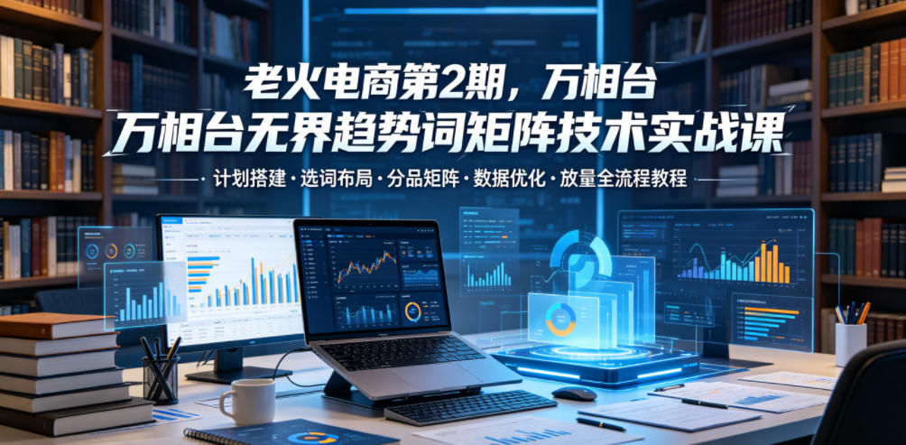 老火电商第2期，万相台无界趋势词矩阵技术实战课，计划搭建・选词布局・分品矩阵・数据优化・放量全流程教程-16888副业资讯