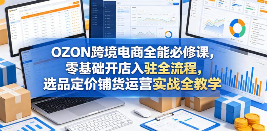 OZON跨境电商全能必修课，零基础开店入驻全流程，选品定价铺货运营实战全教学（更新0605）-16888副业资讯